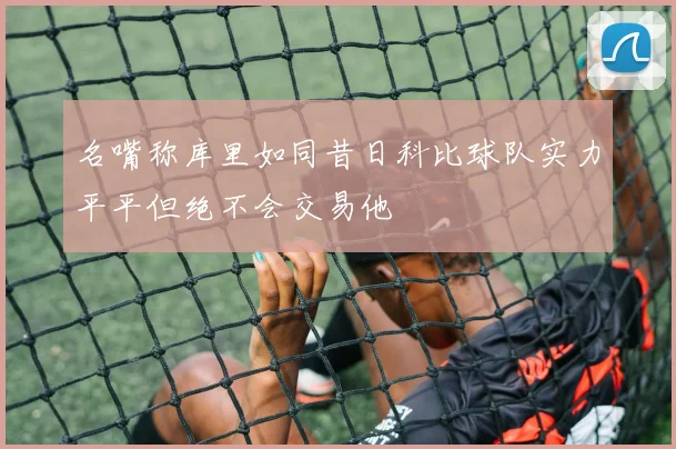 名嘴称库里如同昔日科比球队实力平平但绝不会交易他