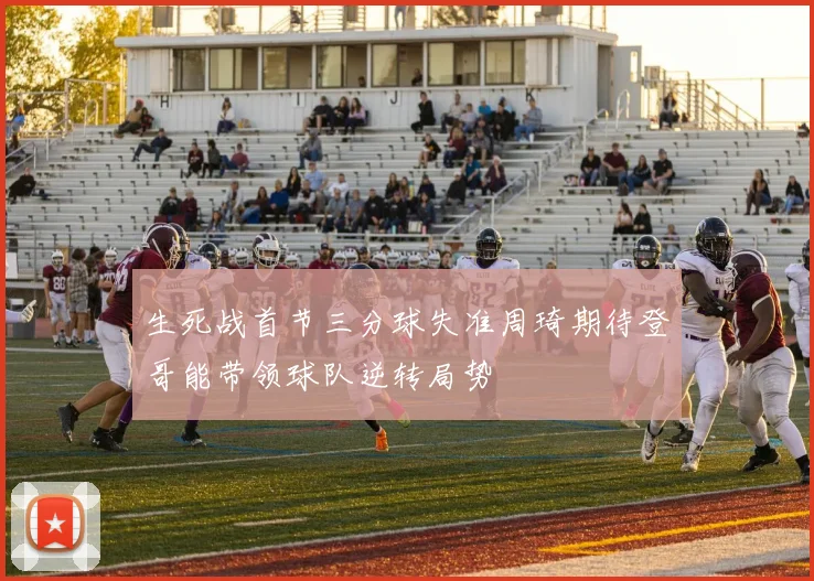 生死战首节三分球失准周琦期待登哥能带领球队逆转局势