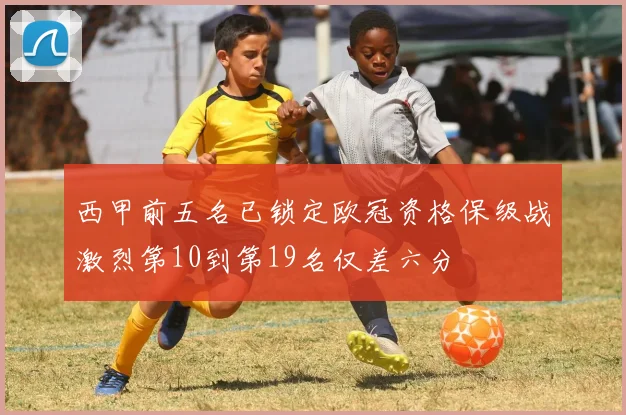 西甲前五名已锁定欧冠资格保级战激烈第10到第19名仅差六分
