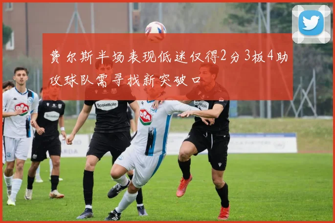 费尔斯半场表现低迷仅得2分3板4助攻球队需寻找新突破口