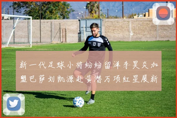 新一代足球小将纷纷留洋李昊炎加盟巴萨刘凯源赴黄潜万项红星展新希望