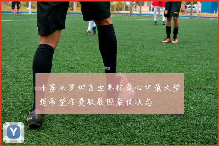 卡塞米罗坦言世界杯是心中最大梦想希望在曼联展现最佳状态