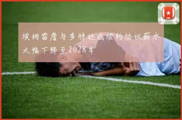 埃姆雷詹与多特达成续约协议薪水大幅下降至2028年