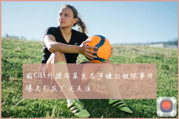前CBA外援布莱克尼涉嫌打假球事件曝光引发广泛关注