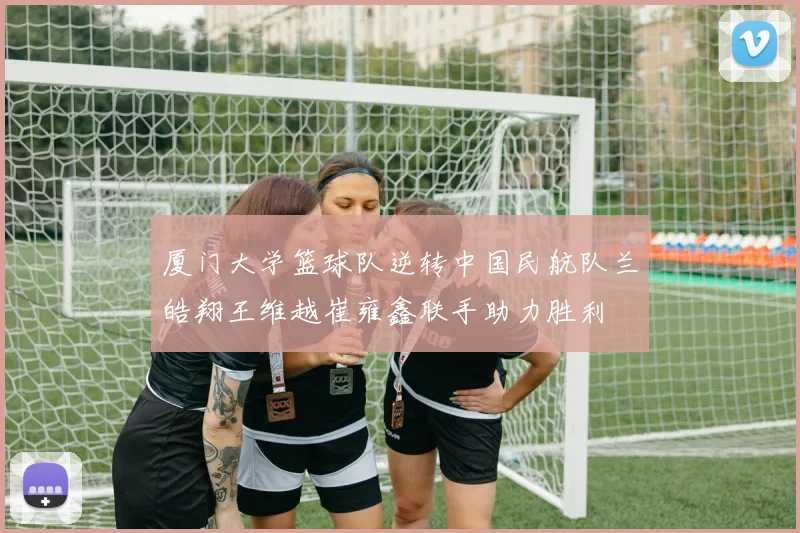 厦门大学篮球队逆转中国民航队兰皓翔王维越崔雍鑫联手助力胜利