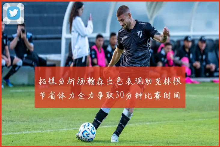 拓媒分析杨瀚森出色表现助克林根节省体力全力争取30分钟比赛时间