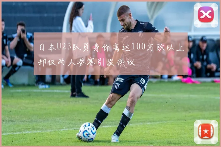 日本U23队员身价高达100万欧以上却仅两人参赛引发热议