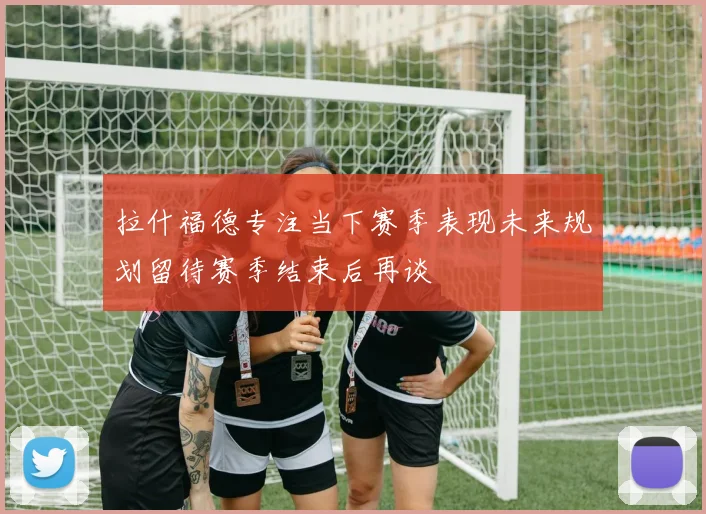 拉什福德专注当下赛季表现未来规划留待赛季结束后再谈