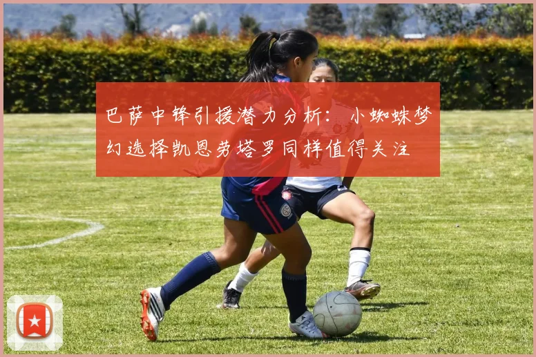 巴萨中锋引援潜力分析：小蜘蛛梦幻选择凯恩劳塔罗同样值得关注