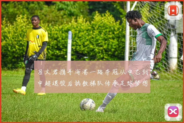 吕文君携手海港一路夺冠从中乙到中超退役后执教梯队传承足球梦想