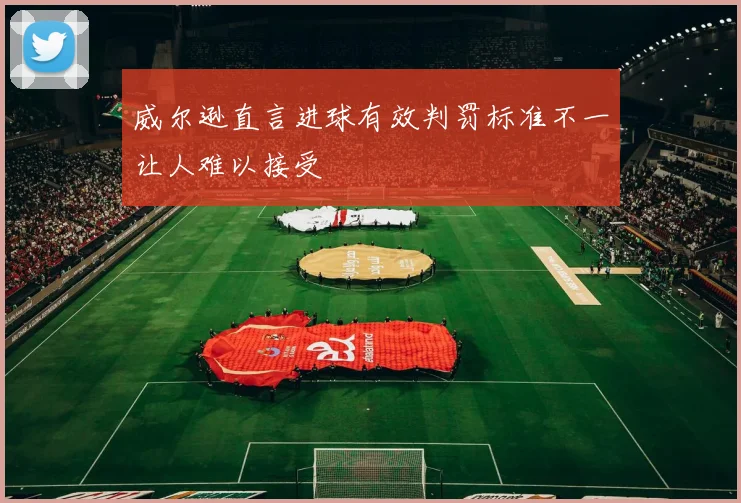 威尔逊直言进球有效判罚标准不一让人难以接受