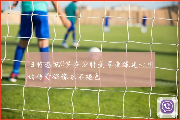 旧将感慨C罗在沙特受尊崇球迷心中的传奇偶像永不褪色