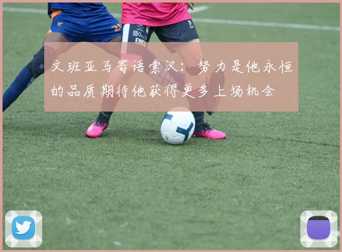 文班亚马寄语索汉：努力是他永恒的品质期待他获得更多上场机会