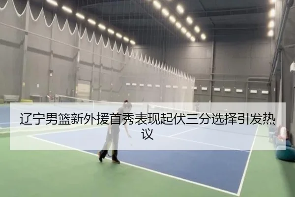 辽宁男篮新外援首秀表现起伏三分选择引发热议（bet365）